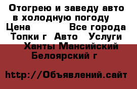 Отогрею и заведу авто в холодную погоду  › Цена ­ 1 000 - Все города, Топки г. Авто » Услуги   . Ханты-Мансийский,Белоярский г.